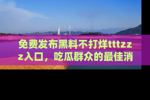 免费发布黑料不打烊tttzzz入口,吃瓜群众的最佳消息平台!