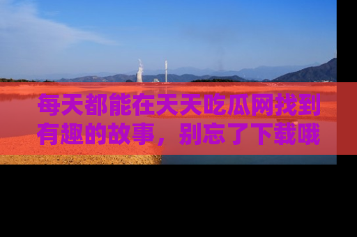 每天都能在天天吃瓜网找到有趣的故事,别忘了下载哦!
