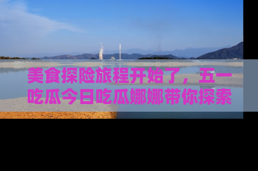 美食探险旅程开始了，五一吃瓜今日吃瓜娜娜带你探索精彩首页线路。