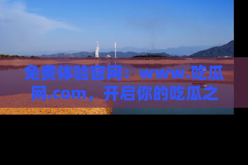 免费体验官网：www.吃瓜网.com，开启你的吃瓜之旅