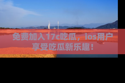 免费加入17c吃瓜,ios用户享受吃瓜新乐趣!