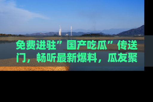 免费进驻”国产吃瓜”传送门,畅听最新爆料,瓜友聚集地等你!