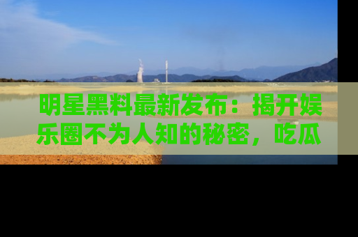 明星黑料最新发布：揭开娱乐圈不为人知的秘密，吃瓜者们请注意！