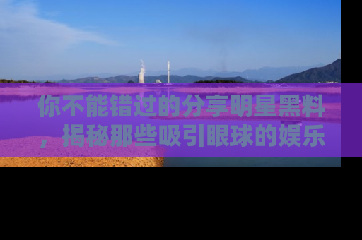 你不能错过的分享明星黑料，揭秘那些吸引眼球的娱乐新闻。