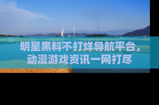 明星黑料不打烊导航平台，动漫游戏资讯一网打尽