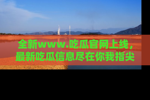 全新www.吃瓜官网上线,最新吃瓜信息尽在你我指尖!