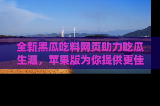 全新黑瓜吃料网页助力吃瓜生涯,苹果版为你提供更佳体验!