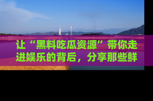 让“黑料吃瓜资源”带你走进娱乐的背后，分享那些鲜为人知的黑料，成为吃瓜界的资深玩家！