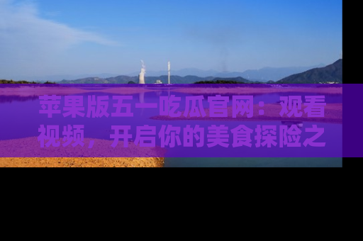 苹果版五一吃瓜官网:观看视频,开启你的美食探险之旅!