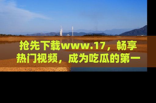 抢先下载www.17，畅享热门视频，成为吃瓜的第一手信息者！