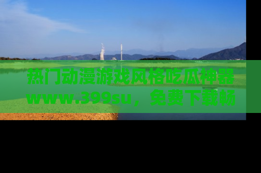 热门动漫游戏风格吃瓜神器www.399su，免费下载畅享精彩