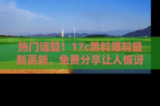 热门话题！17c黑料爆料最新更新，免费分享让人惊讶的事实！