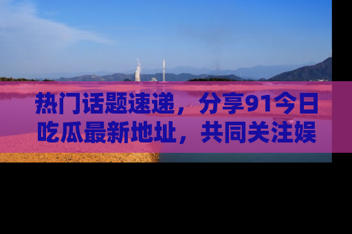 热门话题速递，分享91今日吃瓜最新地址，共同关注娱乐圈的风云变幻！