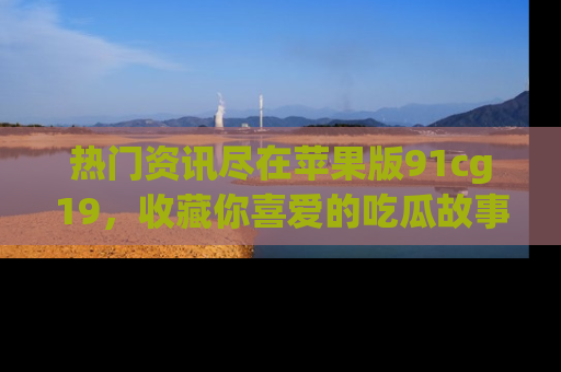 热门资讯尽在苹果版91cg19,收藏你喜爱的吃瓜故事吧!