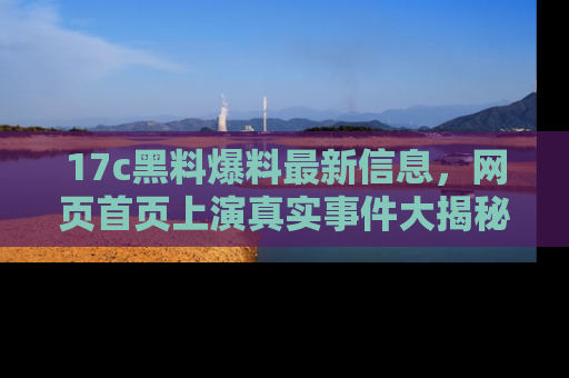 17c黑料爆料最新信息,网页首页上演真实事件大揭秘
