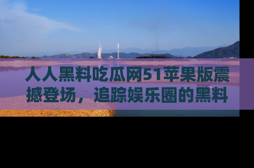 人人黑料吃瓜网51苹果版震撼登场,追踪娱乐圈的黑料与热闻
