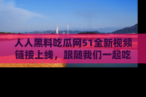 人人黑料吃瓜网51全新视频链接上线,跟随我们一起吃瓜围观!