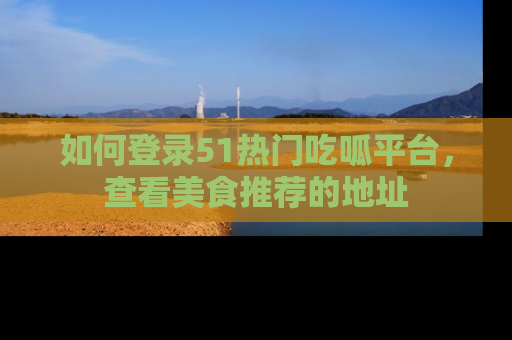 如何登录51热门吃呱平台,查看美食推荐的地址