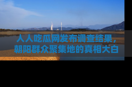 人人吃瓜网发布调查结果,朝阳群众聚集地的真相大白