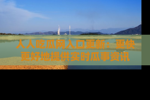 人人吃瓜网入口更新:更快更好地提供实时瓜事资讯