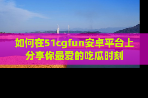 如何在51cgfun安卓平台上分享你最爱的吃瓜时刻