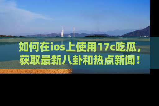 如何在ios上使用17c吃瓜,获取最新八卦和热点新闻!