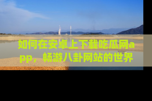 如何在安卓上下载吃瓜网app，畅游八卦网站的世界