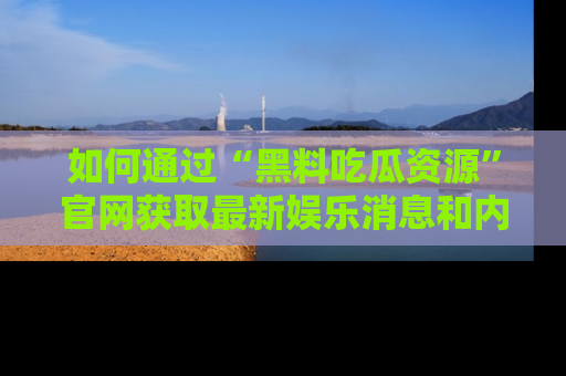 如何通过“黑料吃瓜资源”官网获取最新娱乐消息和内幕爆料
