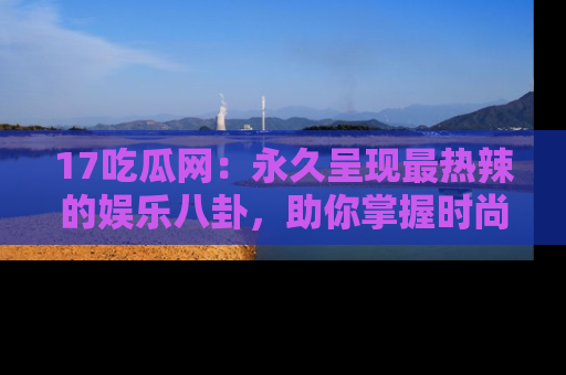 17吃瓜网:永久呈现最热辣的娱乐八卦,助你掌握时尚趋势