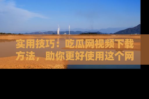 实用技巧:吃瓜网视频下载方法,助你更好使用这个网站
