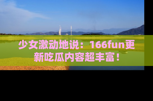 少女激动地说:166fun更新吃瓜内容超丰富!