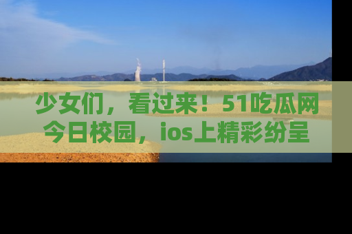 少女们，看过来！51吃瓜网今日校园，ios上精彩纷呈！