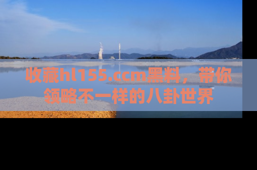 收藏hl155.ccm黑料,带你领略不一样的八卦世界