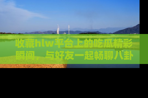 收藏hlw平台上的吃瓜精彩瞬间，与好友一起畅聊八卦趣闻！