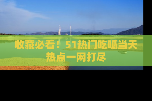 收藏必看！51热门吃呱当天热点一网打尽