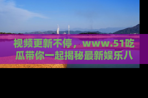 视频更新不停，www.51吃瓜带你一起揭秘最新娱乐八卦，畅享信息盛宴！