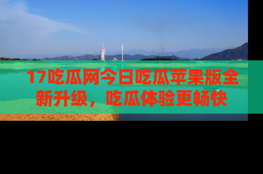 17吃瓜网今日吃瓜苹果版全新升级,吃瓜体验更畅快
