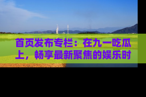 首页发布专栏：在九一吃瓜上，畅享最新聚焦的娱乐时讯