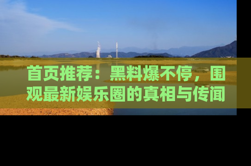 首页推荐：黑料爆不停，围观最新娱乐圈的真相与传闻