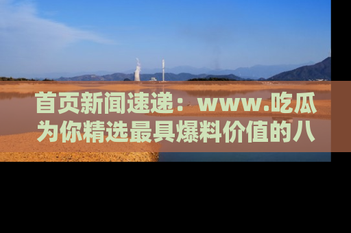首页新闻速递：www.吃瓜为你精选最具爆料价值的八卦和趣闻！