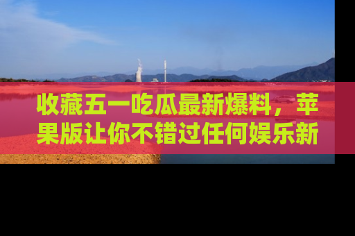 收藏五一吃瓜最新爆料，苹果版让你不错过任何娱乐新闻