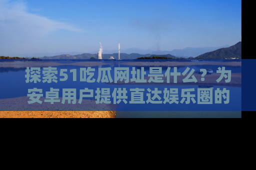 探索51吃瓜网址是什么？为安卓用户提供直达娱乐圈的途径