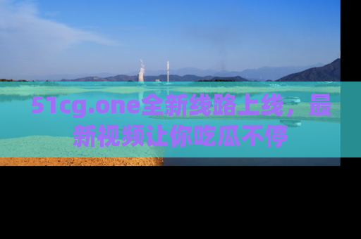 51cg.one全新线路上线,最新视频让你吃瓜不停