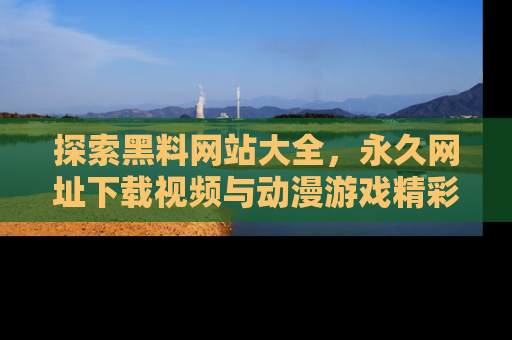 探索黑料网站大全，永久网址下载视频与动漫游戏精彩瞬间！