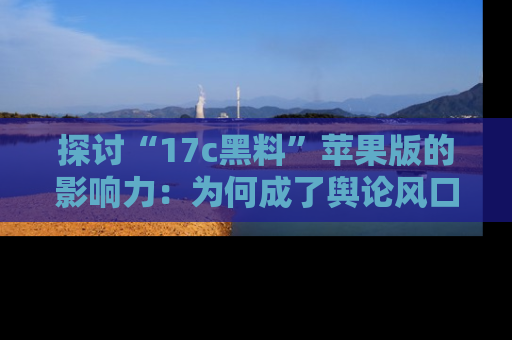 探讨“17c黑料”苹果版的影响力：为何成了舆论风口？
