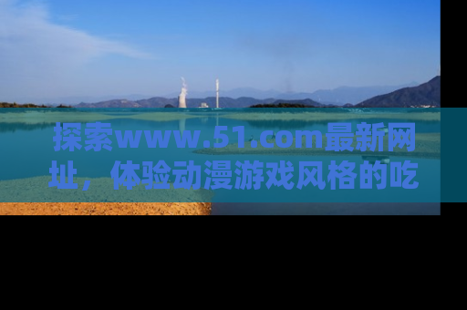 探索www.51.com最新网址，体验动漫游戏风格的吃瓜乐趣！