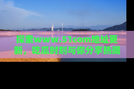 探索www.51com地址更新，吃瓜时刻与你分享热闻