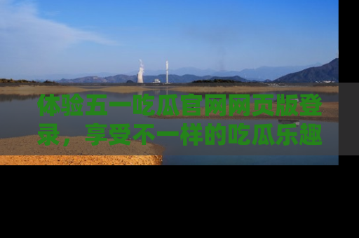 体验五一吃瓜官网网页版登录，享受不一样的吃瓜乐趣与互动体验