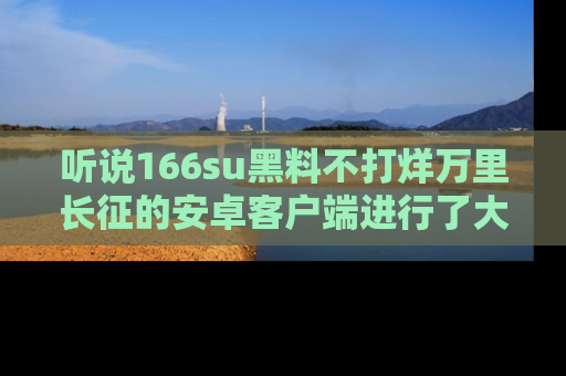 听说166su黑料不打烊万里长征的安卓客户端进行了大更新，八卦内容更加精彩与丰富！