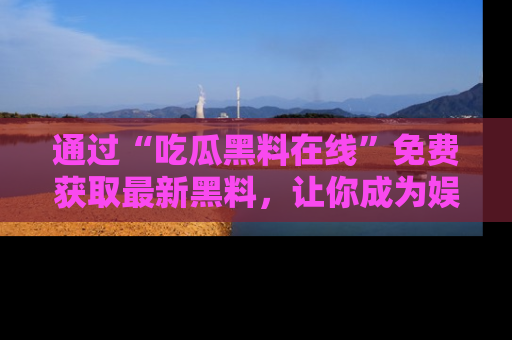 通过“吃瓜黑料在线”免费获取最新黑料，让你成为娱乐圈的内幕专家！
